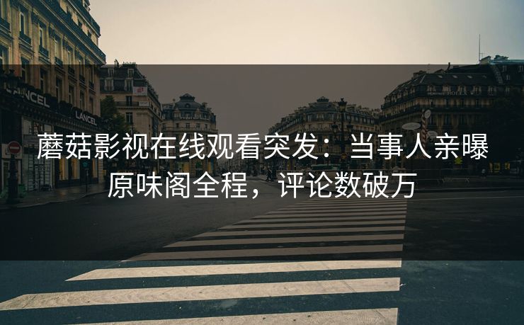 蘑菇影视在线观看突发：当事人亲曝原味阁全程，评论数破万