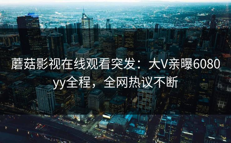 蘑菇影视在线观看突发：大V亲曝6080yy全程，全网热议不断
