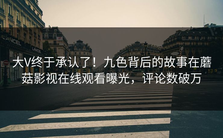 大V终于承认了！九色背后的故事在蘑菇影视在线观看曝光，评论数破万