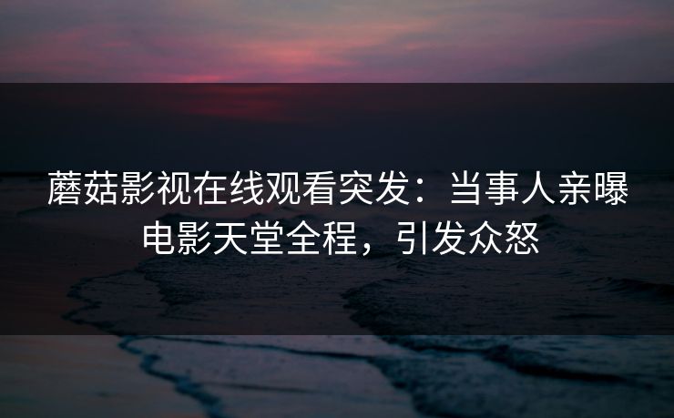 蘑菇影视在线观看突发：当事人亲曝电影天堂全程，引发众怒
