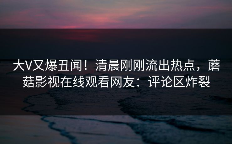 大V又爆丑闻！清晨刚刚流出热点，蘑菇影视在线观看网友：评论区炸裂