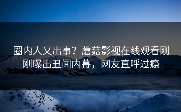 圈内人又出事？蘑菇影视在线观看刚刚曝出丑闻内幕，网友直呼过瘾