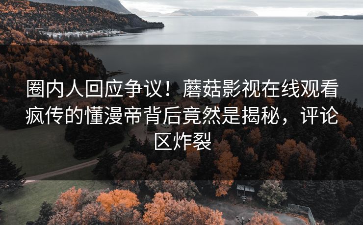 圈内人回应争议！蘑菇影视在线观看疯传的懂漫帝背后竟然是揭秘，评论区炸裂