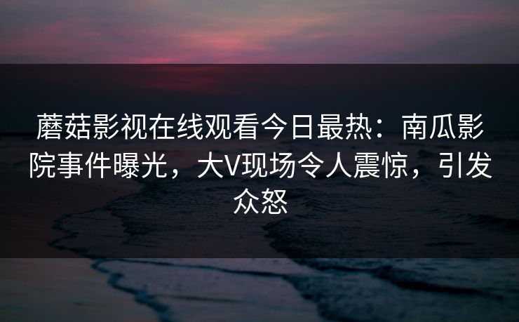 蘑菇影视在线观看今日最热：南瓜影院事件曝光，大V现场令人震惊，引发众怒