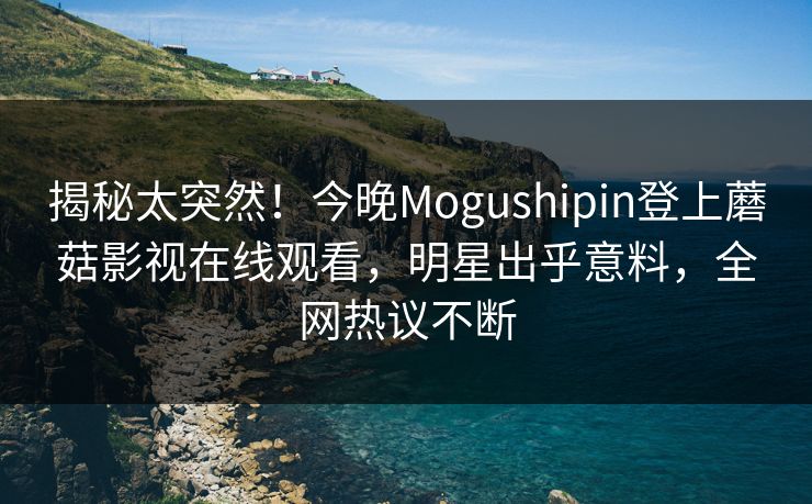 揭秘太突然！今晚Mogushipin登上蘑菇影视在线观看，明星出乎意料，全网热议不断