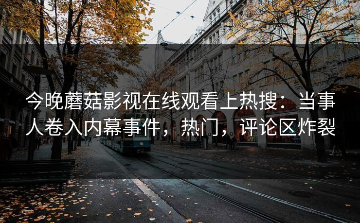 今晚蘑菇影视在线观看上热搜:当事人卷入内幕事件,热门,评论区炸裂 今晚蘑菇影视在线观看上热搜:当事人卷入内幕事件,热门,评论区炸裂
