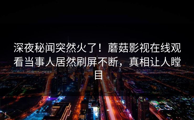 深夜秘闻突然火了!蘑菇影视在线观看当事人居然刷屏不断,真相让人瞠目 深夜秘闻突然火了!蘑菇影视在线观看当事人居然刷屏不断,真相让人瞠目