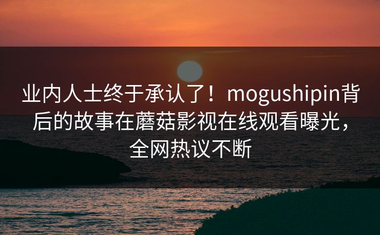 业内人士终于承认了！mogushipin背后的故事在蘑菇影视在线观看曝光，全网热议不断