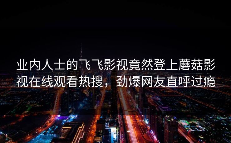 业内人士的飞飞影视竟然登上蘑菇影视在线观看热搜，劲爆网友直呼过瘾