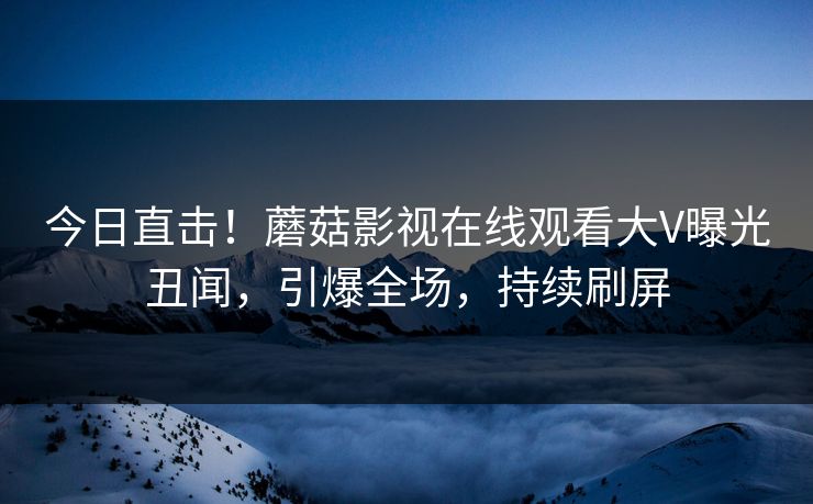 今日直击！蘑菇影视在线观看大V曝光丑闻，引爆全场，持续刷屏