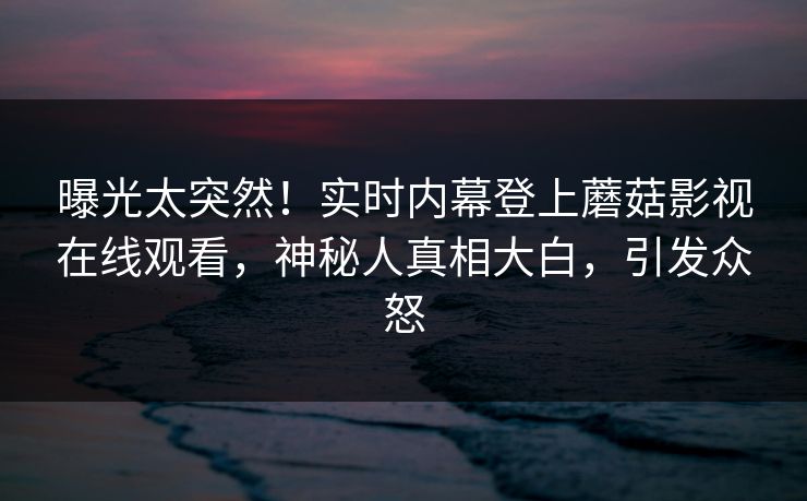 曝光太突然！实时内幕登上蘑菇影视在线观看，神秘人真相大白，引发众怒