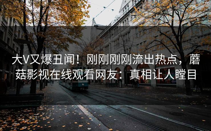 大V又爆丑闻!刚刚刚刚流出热点,蘑菇影视在线观看网友:真相让人瞠目