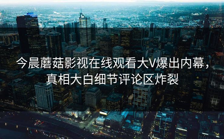 今晨蘑菇影视在线观看大V爆出内幕,真相大白细节评论区炸裂