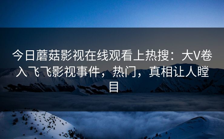 今日蘑菇影视在线观看上热搜：大V卷入飞飞影视事件，热门，真相让人瞠目