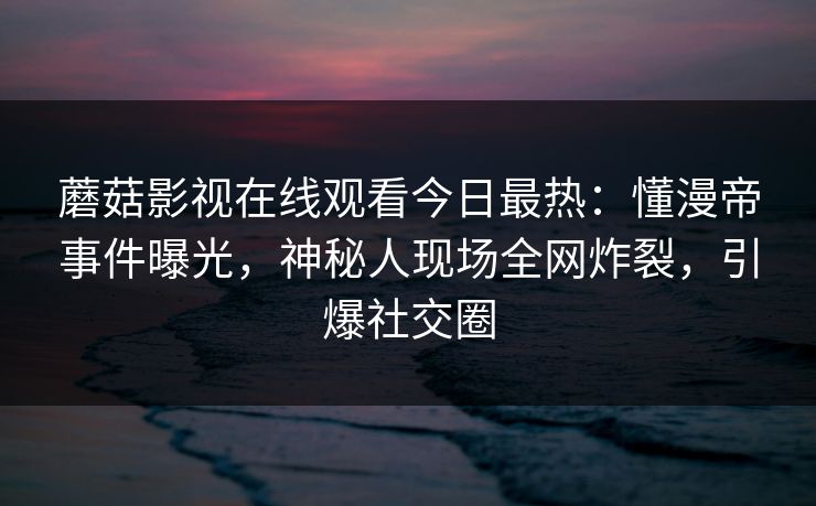蘑菇影视在线观看今日最热:懂漫帝事件曝光,神秘人现场全网炸裂,引爆社交圈