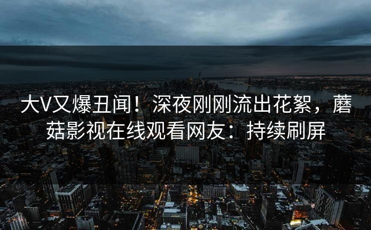 大V又爆丑闻！深夜刚刚流出花絮，蘑菇影视在线观看网友：持续刷屏