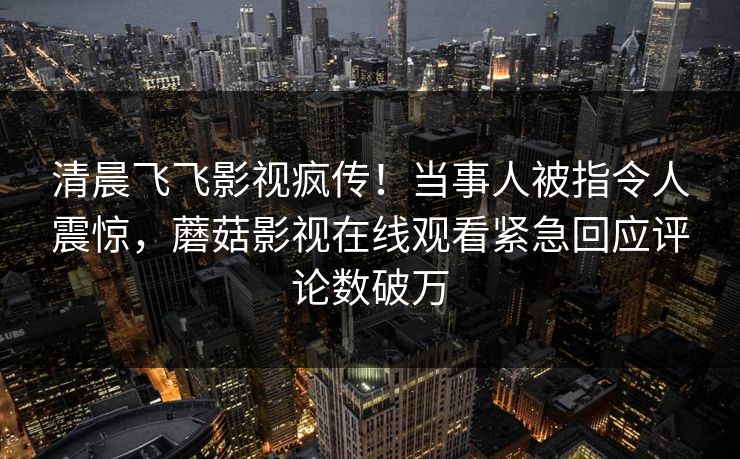 清晨飞飞影视疯传！当事人被指令人震惊，蘑菇影视在线观看紧急回应评论数破万
