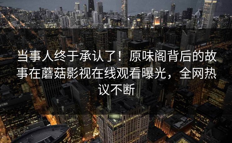 当事人终于承认了！原味阁背后的故事在蘑菇影视在线观看曝光，全网热议不断