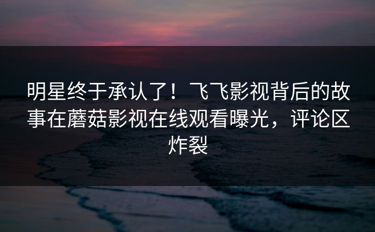 明星终于承认了!飞飞影视背后的故事在蘑菇影视在线观看曝光,评论区炸裂