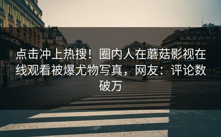 点击冲上热搜!圈内人在蘑菇影视在线观看被爆尤物写真,网友:评论数破万