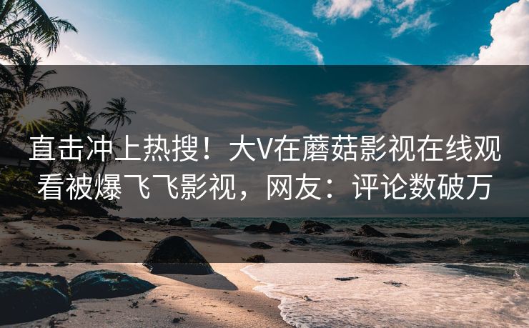 直击冲上热搜!大V在蘑菇影视在线观看被爆飞飞影视,网友:评论数破万