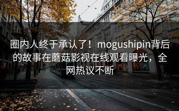 圈内人终于承认了！mogushipin背后的故事在蘑菇影视在线观看曝光，全网热议不断