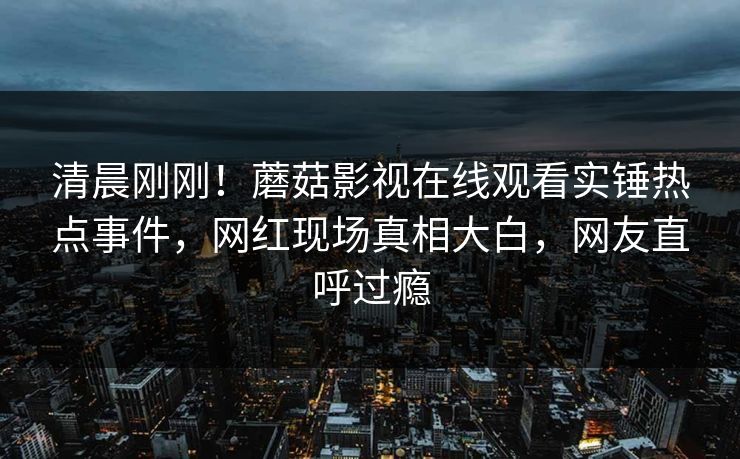 清晨刚刚!蘑菇影视在线观看实锤热点事件,网红现场真相大白,网友直呼过瘾
