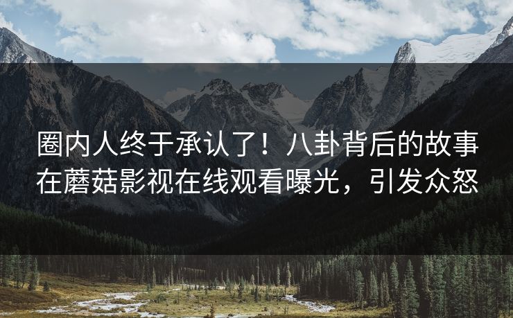 圈内人终于承认了!八卦背后的故事在蘑菇影视在线观看曝光,引发众怒