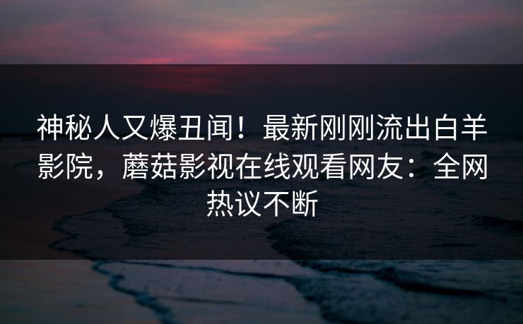 神秘人又爆丑闻！最新刚刚流出白羊影院，蘑菇影视在线观看网友：全网热议不断