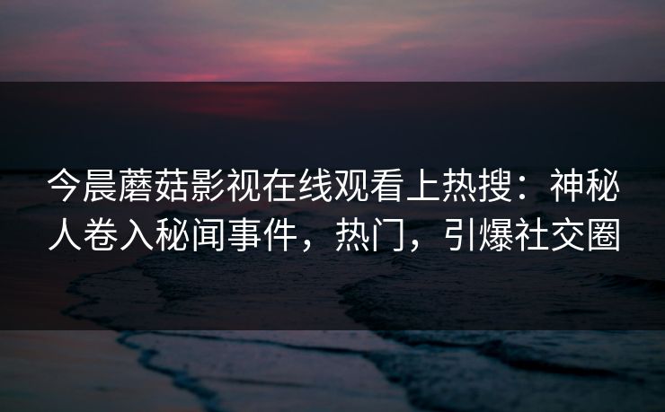 今晨蘑菇影视在线观看上热搜：神秘人卷入秘闻事件，热门，引爆社交圈