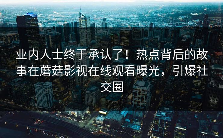 业内人士终于承认了！热点背后的故事在蘑菇影视在线观看曝光，引爆社交圈