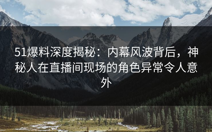 51爆料深度揭秘：内幕风波背后，神秘人在直播间现场的角色异常令人意外