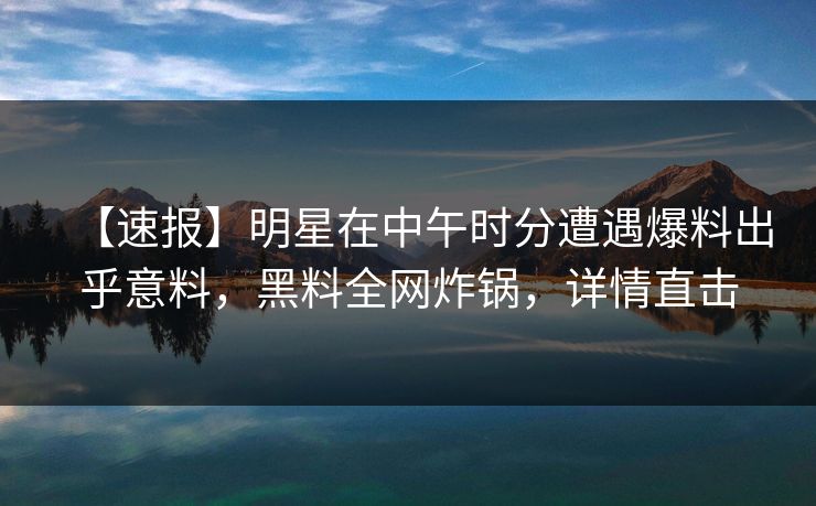 【速报】明星在中午时分遭遇爆料出乎意料，黑料全网炸锅，详情直击