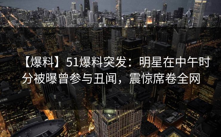 【爆料】51爆料突发：明星在中午时分被曝曾参与丑闻，震惊席卷全网