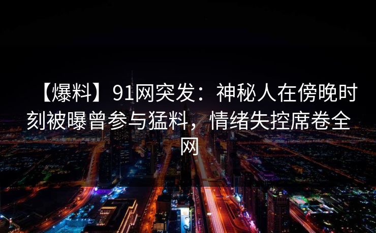 【爆料】91网突发：神秘人在傍晚时刻被曝曾参与猛料，情绪失控席卷全网