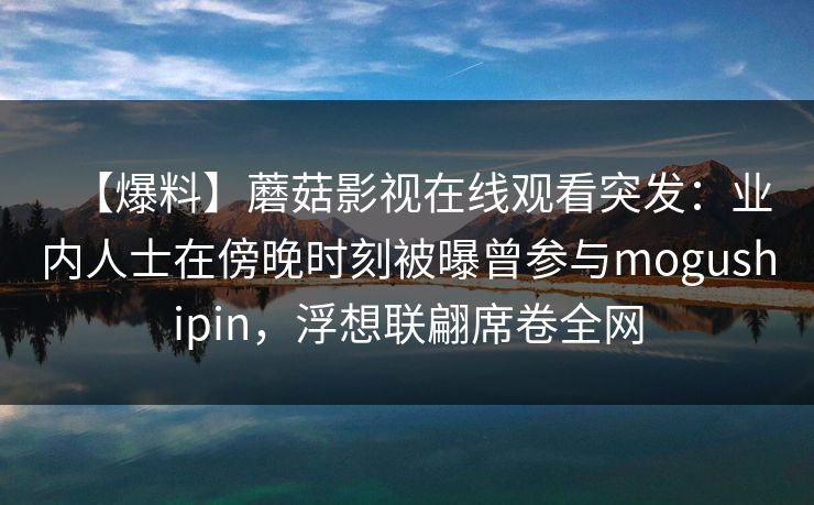 【爆料】蘑菇影视在线观看突发：业内人士在傍晚时刻被曝曾参与mogushipin，浮想联翩席卷全网