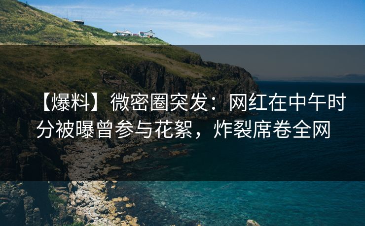 【爆料】微密圈突发：网红在中午时分被曝曾参与花絮，炸裂席卷全网