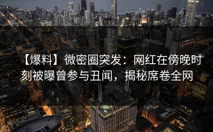 【爆料】微密圈突发：网红在傍晚时刻被曝曾参与丑闻，揭秘席卷全网