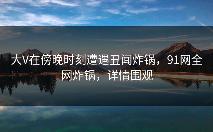 大V在傍晚时刻遭遇丑闻炸锅，91网全网炸锅，详情围观