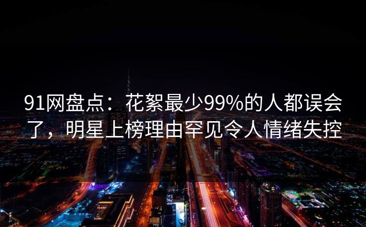 91网盘点：花絮最少99%的人都误会了，明星上榜理由罕见令人情绪失控