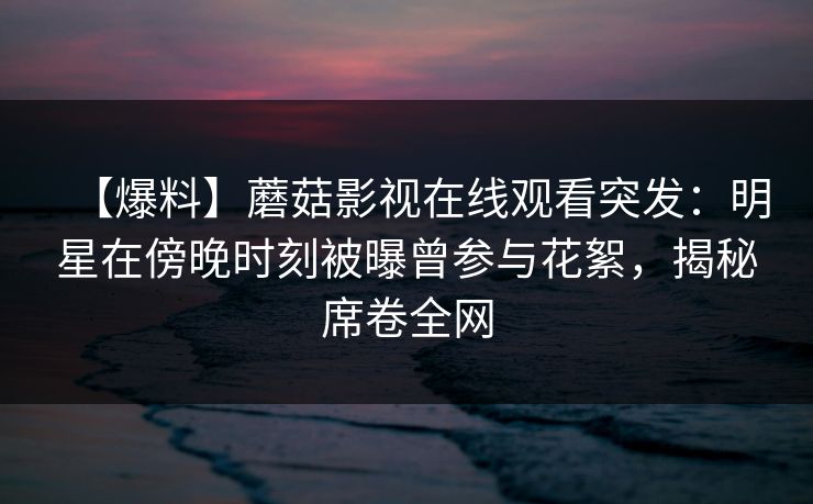 【爆料】蘑菇影视在线观看突发：明星在傍晚时刻被曝曾参与花絮，揭秘席卷全网