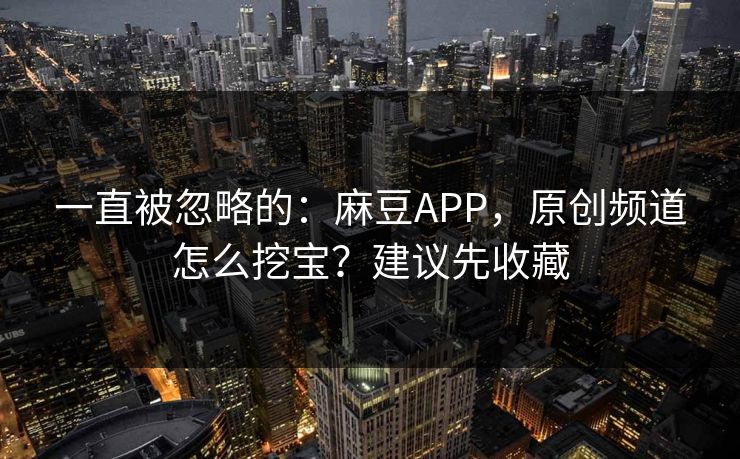 一直被忽略的：麻豆APP，原创频道怎么挖宝？建议先收藏