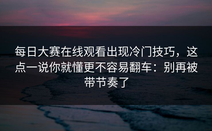 每日大赛在线观看出现冷门技巧，这点一说你就懂更不容易翻车：别再被带节奏了