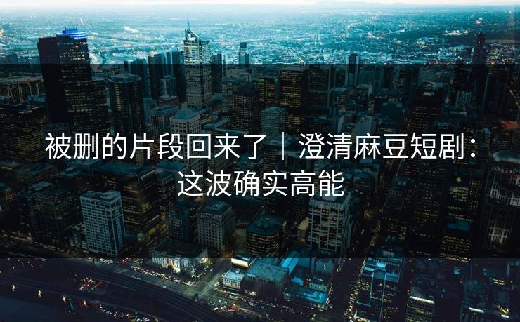 被删的片段回来了｜澄清麻豆短剧：这波确实高能