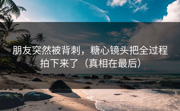 朋友突然被背刺，糖心镜头把全过程拍下来了（真相在最后）
