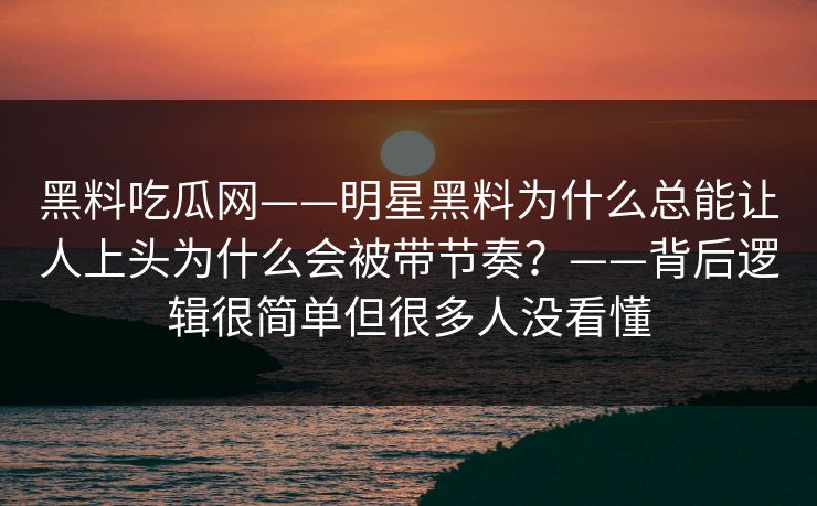 黑料吃瓜网——明星黑料为什么总能让人上头为什么会被带节奏？——背后逻辑很简单但很多人没看懂
