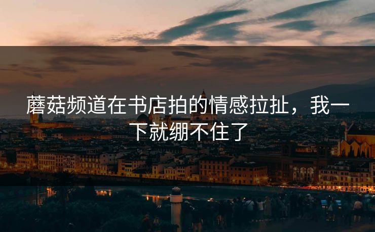 详细阅读:蘑菇频道在书店拍的情感拉扯,我一下就绷不住了 蘑菇频道在书店拍的情感拉扯,我一下就绷不住了