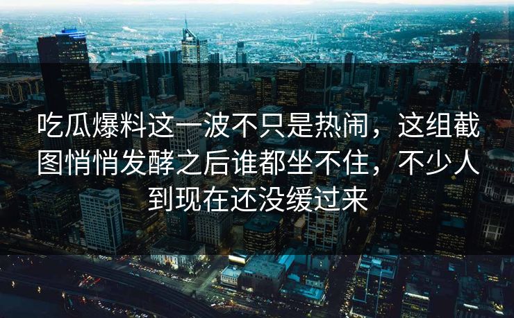 吃瓜爆料这一波不只是热闹，这组截图悄悄发酵之后谁都坐不住，不少人到现在还没缓过来