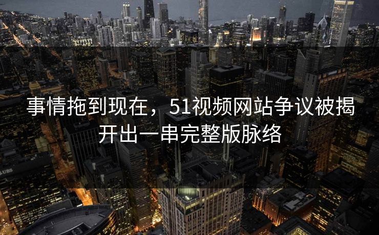 事情拖到现在，51视频网站争议被揭开出一串完整版脉络